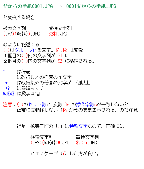 eLXg {bNX: ̎莆0001.JPG@@0001̎莆.JPG

ƕϊꍇ

@@@@@u
(.+?)(\d{4}).JPG @ $2$1.JPG

̂悤ɋLq
( )̓O[v\B$1,$2 ͕ϐ
Pڂ( )̕ $1 
Qڂ( )̕ $2 Ɋi[B

^     ͍s
.     ͉sȊO̔Cӂ̂P
.+    ͉sȊO̔Cӂ̕Pȏ
.+?   ͍ŒZ}b`
\d{4} ͐S

ӁF( )̃Zbg ϐ $n ̓YnvȂ
      ɂ͓삵Ȃi$n ̂܂ܕ\ĵŒ


@@@⑫FgqÓu.v͓ꕶȂ̂ŁAmɂ

@@@@@@@@@@@u
@@@@@@(.+?)(\d{4})\.JPG@ $2$1\.JPG

@@@@@@ƃGXP[vi\jǂB