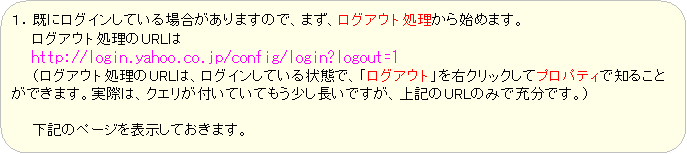 �p�ێl�p�`: �P�D���Ƀ��O�C�����Ă���ꍇ������܂��̂ŁA�܂��A���O�A�E�g��������n�߂܂��B
�@�@���O�A�E�g������URL��
�@�@http://login.yahoo.co.jp/config/login?logout=1
�@�@�i���O�A�E�g������URL�́A���O�C�����Ă����ԂŁA�u���O�A�E�g�v���E�N���b�N���ăv���p�e�B�Œm�邱�Ƃ��ł��܂��B���ۂ́A�N�G�����t���Ă��Ă������������ł����A��L��URL�݂̂ŏ[���ł��B�j

�@�@���L�̃y�[�W��\�����Ă����܂��B