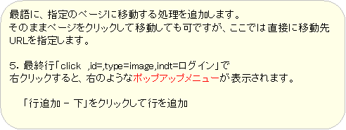 �p�ێl�p�`: �Ō�ɁA�w��̃y�[�W�Ɉړ����鏈����ǉ����܂��B
���̂܂܃y�[�W���N���b�N���Ĉړ����Ă��ł����A�����ł͒��ڂɈړ���URL���w�肵�܂��B

�T�D�ŏI�s�uclick  ,id=,type=image,indt=���O�C���v��
�E�N���b�N����ƁA�E�̂悤�ȃ|�b�v�A�b�v���j���[���\������܂��B

�@�@�u�s�ǉ� - ���v���N���b�N���čs��ǉ�
