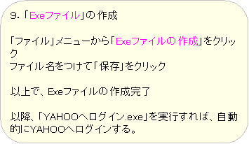 �p�ێl�p�`: �X�D�uExe�t�@�C���v�̍쐬

�u�t�@�C���v���j���[����uExe�t�@�C���̍쐬�v���N���b�N
�t�@�C���������āu�ۑ��v���N���b�N

�ȏ�ŁAExe�t�@�C���̍쐬����

�ȍ~�A�uYAHOO�փ��O�C��.exe�v�����s����΁A�����I��YAHOO�փ��O�C������B