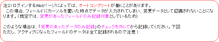 �p�ێl�p�`: ���Q�F���O�C������Web�y�[�W�ɂ���ẮA�I�[�g�R���v���[�g���������Ƃ�����܂��B
�@���̏ꍇ�A�t�B�[���h�ɃJ�[�\����u�������_�Ńf�[�^�����͂���Ă��܂��A�ύX�f�[�^�Ƃ��ĔF������Ȃ����ƂɂȂ�܂��B�i����ł́A�ύX���������t�B�[���h�̂݋L�^�ΏۂƂ��Ă��邽�߁j

���̂悤�ȏꍇ�́A�u�ύX�̂������f�[�^�̂݋L�^�v�̃`�F�b�N���O���Ă���L�^���Ă��������B���}
�������A�A�N�e�B�u�ɂȂ����t�B�[���h�̃f�[�^�͑S�ċL�^�����̂Œ��ӁI