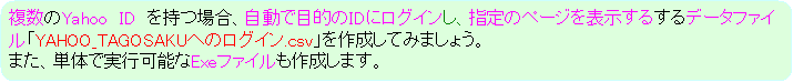 �p�ێl�p�`: ������Yahoo�@ID�@�����ꍇ�A�����ŖړI��ID�Ƀ��O�C�����A�w��̃y�[�W��\�����邷��f�[�^�t�@�C���uYAHOO_TAGOSAKU�ւ̃��O�C��.csv�v���쐬���Ă݂܂��傤�B
�܂��A�P�̂Ŏ��s�\��Exe�t�@�C�����쐬���܂��B