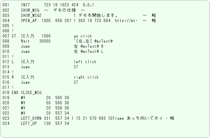 �p�ێl�p�`: 001     INIT      723 18 1023 424  0,0,1
002     SHOW_MSG  �`�@�f���̎d�l�@�`
003     SHOW_MSG2              1 �f�����J�n���܂��B�@�@�@�@�@�`�@��
004     OPEN_AP  1000  656 267 1 303 19 723 684  http://mt-�@�`�@��
005 !
006 !
007 ST  IE����   1000          go click
008     Wait    30000          ^[�E,��] @myText@
009     Jump                   �� @myText@ R
010     Jump                   �E @myText@ L
011 !
012 L   IE����                 left click
013     Jump                   ST
014 !
015 R   IE����                 right click
016     Jump                   ST
017 !
018 END CLOSE_MSG
019     MV         20  565 39
020     MV         50  560 36
021     MV         20  558 36
022     MV         20  557 34
023     LEFT_DOWN 331  557 34 1 15 21 570 693 IEFrame �����������ăz�C - ��
024     LEFT_UP   130  557 34
