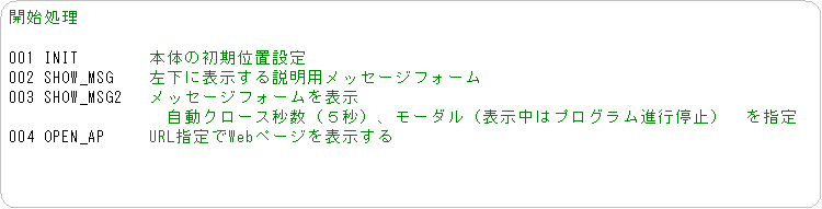 �p�ێl�p�`: �J�n����

001 INIT�@�@�@�@�{�̂̏����ʒu�ݒ�
002 SHOW_MSG�@�@�����ɕ\����������p���b�Z�[�W�t�H�[��
003 SHOW_MSG2�@ ���b�Z�[�W�t�H�[����\��
�@�@�@�@�@�@�@�@�@�����N���[�X�b���i�T�b�j�A���[�_���i�\�����̓v���O�����i�s��~�j�@���w��
004 OPEN_AP �@�@URL�w���Web�y�[�W��\������
