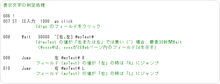�p�ێl�p�`: �\�������̔��菈��

006 !
007 ST  IE����  1000  go click
�@�@�@�@�@�@�@Id=go �̃t�B�[���h���N���b�N

008     Wait   30000  ^[�E,��] @myText@
�@�@�@�@�@�@�@Id=myText �̒l���u�E�܂��͍��v�ł͖����i^�j�ꍇ�A�Œ�30�b��Wait
�@�@�@�@�@�@�@�i@xxxx@�́Axxxx��IEWeb�y�[�W���̃t�B�[���hId�������j

009     Jump          �� @myText@ R
�@�@�@�@�@�@�@�t�B�[���h�imyText�j�̒l���u���v�̎��́uR�v�ɃW�����v
010     Jump          �E @myText@ L
�@�@�@�@�@�@�@�t�B�[���h�imyText�j�̒l���u�E�v�̎��́uL�v�ɃW�����v