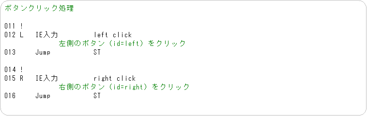 �p�ێl�p�`: �{�^���N���b�N����

011 !
012 L   IE����         left click
�@�@�@�@�@�@�@�����̃{�^���iid=left�j���N���b�N
013     Jump           ST

014 !
015 R   IE����         right click
�@�@�@�@�@�@�@�E���̃{�^���iid=right�j���N���b�N
016     Jump           ST
