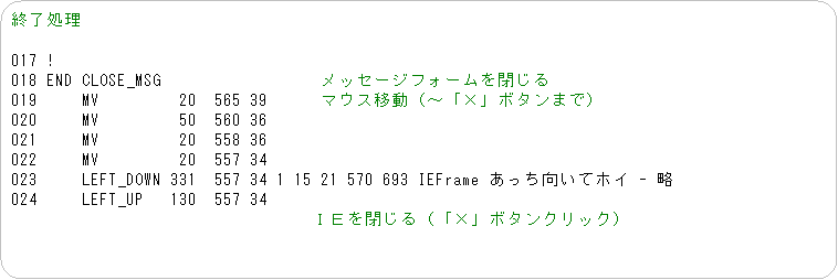 �p�ێl�p�`: �I������

017 !
018 END CLOSE_MSG�@�@�@�@�@�@�@�@�@���b�Z�[�W�t�H�[�������
019     MV         20  565 39�@�@�@�}�E�X�ړ��i�`�u�~�v�{�^���܂Łj
020     MV         50  560 36
021     MV         20  558 36
022     MV         20  557 34
023     LEFT_DOWN 331  557 34 1 15 21 570 693 IEFrame �����������ăz�C - ��
024     LEFT_UP   130  557 34
�@�@�@�@�@�@�@�@�@�@�@�@�@�@�@�@�@�h�d�����i�u�~�v�{�^���N���b�N�j
