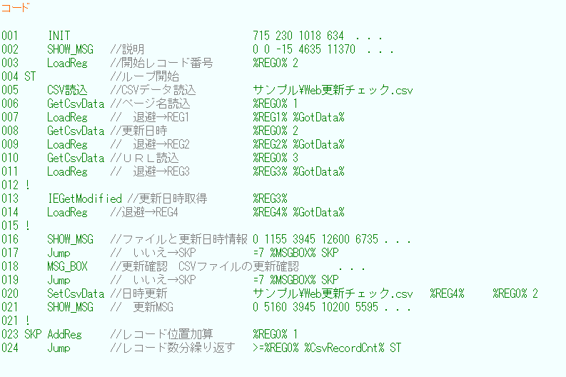 eLXg {bNX: R[h

001     INIT                                715 230 1018 634  DDD
002     SHOW_MSG   //                   0 0 -15 4635 11370@DDD
003     LoadReg    //JnR[hԍ       %REG0% 2
004 ST             //[vJn
005     CSVǍ    //CSVf[^Ǎ          Tv\WebXV`FbN.csv
006     GetCsvData //y[WǍ           %REG0% 1
007     LoadReg    //@ޔREG1           %REG1% %GotData%
008     GetCsvData //XV               %REG0% 2
009     LoadReg    //@ޔREG2           %REG2% %GotData%
010     GetCsvData //tqkǍ             %REG0% 3
011     LoadReg    //@ޔREG3           %REG3% %GotData%
012 !
013     IEGetModified //XV擾        %REG3%
014     LoadReg    //ޔREG4             %REG4% %GotData%
015 !
016     SHOW_MSG   //t@CƍXV 0 1155 3945 12600 6735 DDD 
017     Jump       //@SKP          =7 %MSGBOX% SKP
018     MSG_BOX    //XVmF  CSVt@C̍XVmF       DDD
019     Jump       //@SKP          =7 %MSGBOX% SKP
020     SetCsvData //XV               Tv\WebXV`FbN.csv   %REG4%     %REG0% 2
021     SHOW_MSG   //@XVMSG              0 5160 3945 10200 5595 DDD
021 !
023 SKP AddReg     //R[hʒuZ       %REG0% 1
024     Jump       //R[hJԂ   >=%REG0% %CsvRecordCnt% ST
